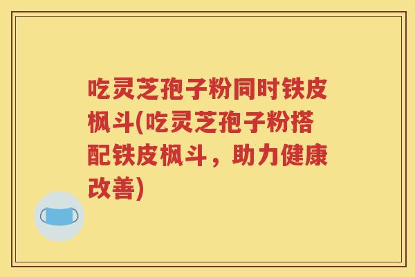 吃灵芝孢子粉同时铁皮枫斗(吃灵芝孢子粉搭配铁皮枫斗，助力健康改善)