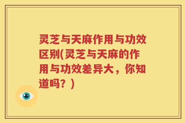 灵芝与天麻作用与功效区别(灵芝与天麻的作用与功效差异大，你知道吗？)