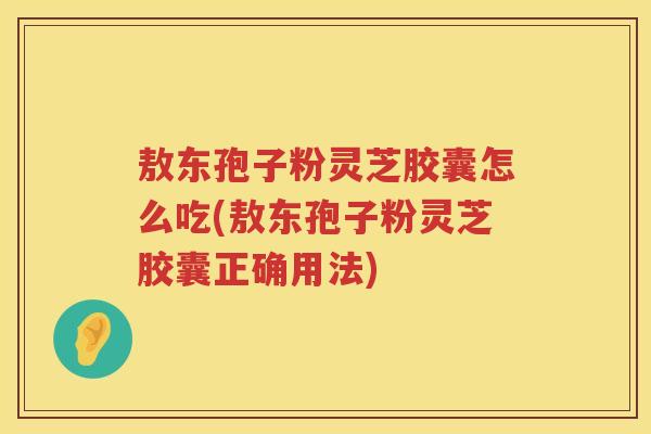 敖东孢子粉灵芝胶囊怎么吃(敖东孢子粉灵芝胶囊正确用法)