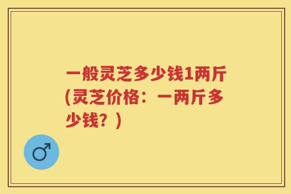 一般灵芝多少钱1两斤(灵芝价格：一两斤多少钱？)