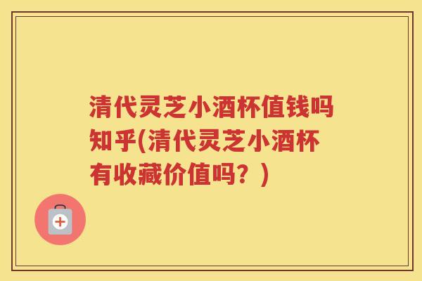 清代灵芝小酒杯值钱吗知乎(清代灵芝小酒杯有收藏价值吗？)