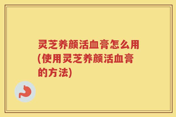 灵芝养颜活血膏怎么用(使用灵芝养颜活血膏的方法)