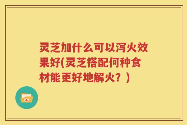 灵芝加什么可以泻火效果好(灵芝搭配何种食材能更好地解火？)