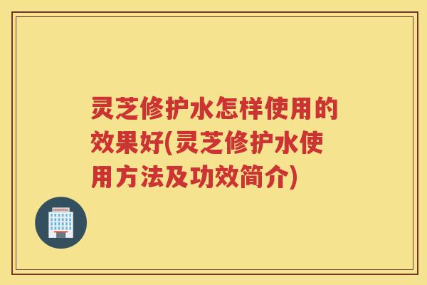 灵芝修护水怎样使用的效果好(灵芝修护水使用方法及功效简介)