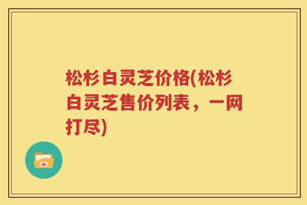 松杉白灵芝价格(松杉白灵芝售价列表，一网打尽)