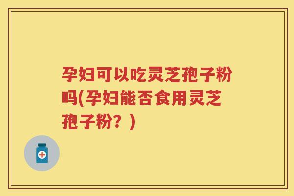 孕妇可以吃灵芝孢子粉吗(孕妇能否食用灵芝孢子粉?) 孕妇可以吃灵芝孢子粉吗(孕妇能否食用灵芝孢子粉?)