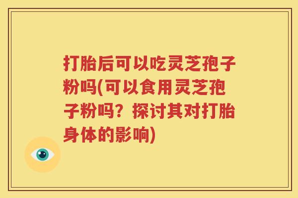 打胎后可以吃灵芝孢子粉吗(可以食用灵芝孢子粉吗？探讨其对打胎身体的影响)