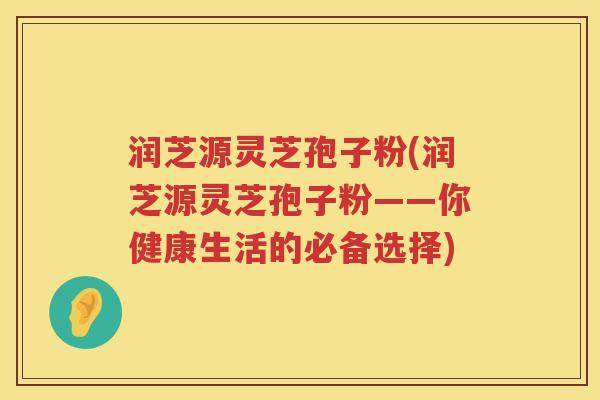润芝源灵芝孢子粉(润芝源灵芝孢子粉——你健康生活的必备选择)