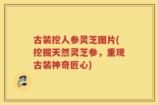 古装挖人参灵芝图片(挖掘天然灵芝参，重现古装神奇匠心)