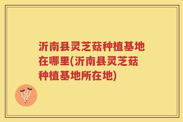 沂南县灵芝菇种植基地在哪里(沂南县灵芝菇种植基地所在地)