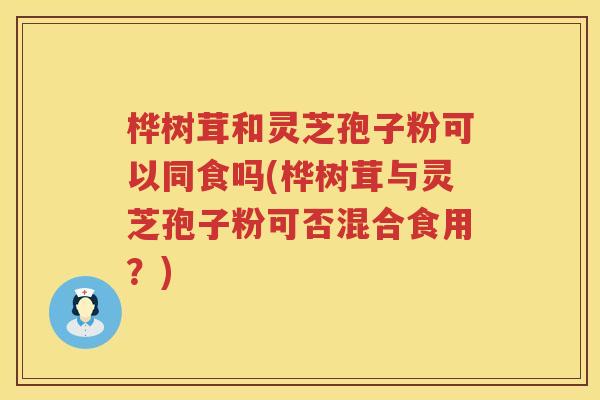 桦树茸和灵芝孢子粉可以同食吗(桦树茸与灵芝孢子粉可否混合食用？)