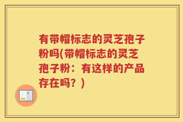 有带帽标志的灵芝孢子粉吗(带帽标志的灵芝孢子粉:有这样的产品存在吗?) 有带帽标志的灵芝孢子粉吗(带帽标志的灵芝孢子粉:有这样的产品存在吗?)