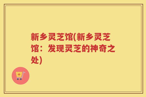 新乡灵芝馆(新乡灵芝馆：发现灵芝的神奇之处)
