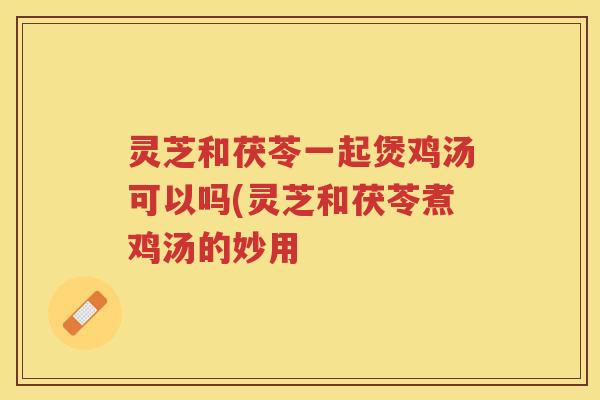 灵芝和茯苓一起煲鸡汤可以吗(灵芝和茯苓煮鸡汤的妙用