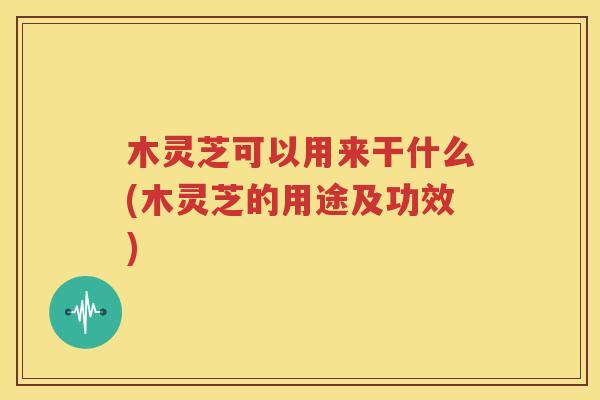 木灵芝可以用来干什么(木灵芝的用途及功效)