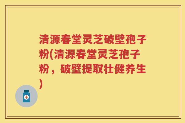 清源春堂灵芝破壁孢子粉(清源春堂灵芝孢子粉，破壁提取壮健养生)