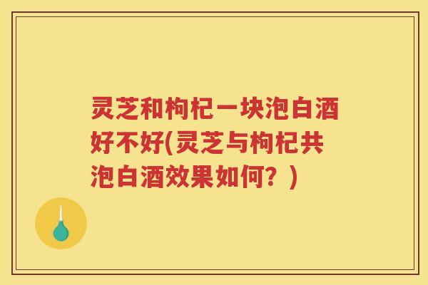 灵芝和枸杞一块泡白酒好不好(灵芝与枸杞共泡白酒效果如何？)