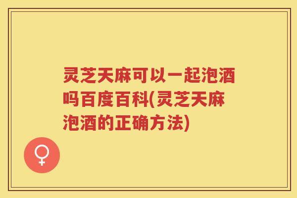 灵芝天麻可以一起泡酒吗百度百科(灵芝天麻泡酒的正确方法)