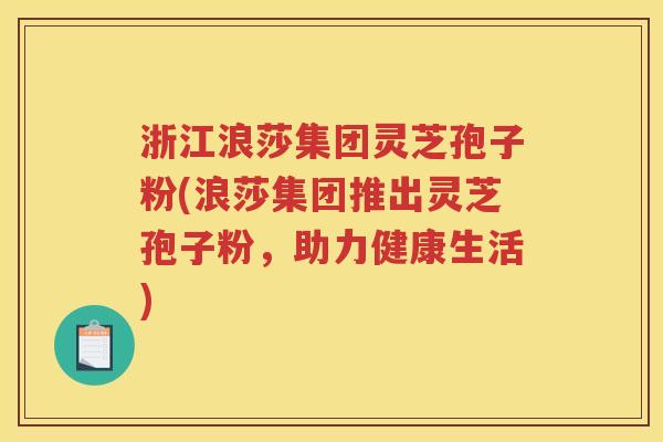 浙江浪莎集团灵芝孢子粉(浪莎集团推出灵芝孢子粉，助力健康生活)