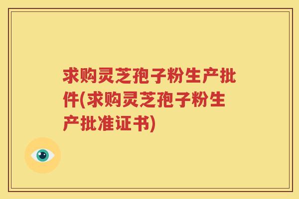 求购灵芝孢子粉生产批件(求购灵芝孢子粉生产批准证书)