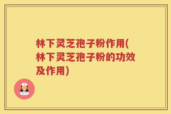 林下灵芝孢子粉作用(林下灵芝孢子粉的功效及作用)