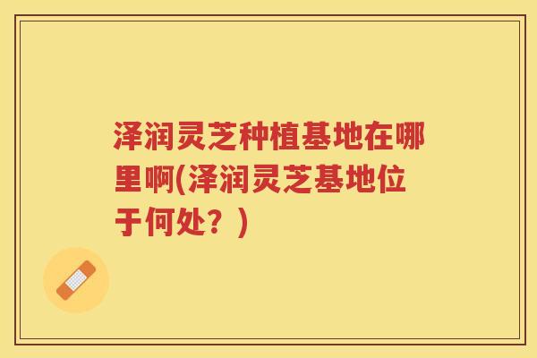 泽润灵芝种植基地在哪里啊(泽润灵芝基地位于何处？)