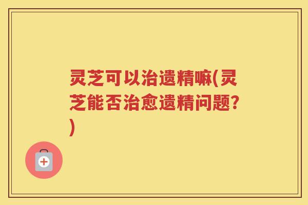 灵芝可以治遗精嘛(灵芝能否治愈遗精问题？)
