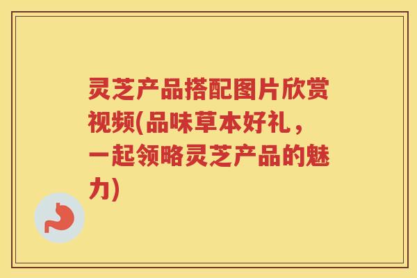 灵芝产品搭配图片欣赏视频(品味草本好礼，一起领略灵芝产品的魅力)