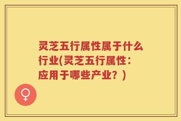 灵芝五行属性属于什么行业(灵芝五行属性：应用于哪些产业？)