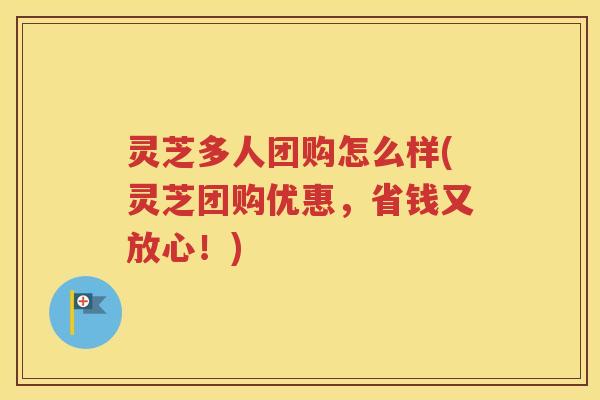 灵芝多人团购怎么样(灵芝团购优惠，省钱又放心！)