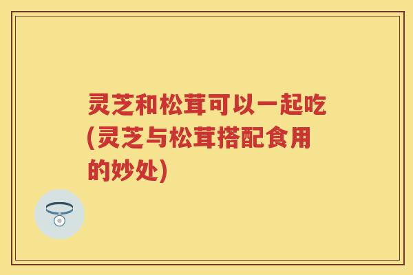 灵芝和松茸可以一起吃(灵芝与松茸搭配食用的妙处)