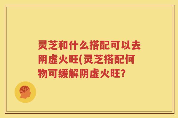 灵芝和什么搭配可以去阴虚火旺(灵芝搭配何物可缓解阴虚火旺？
