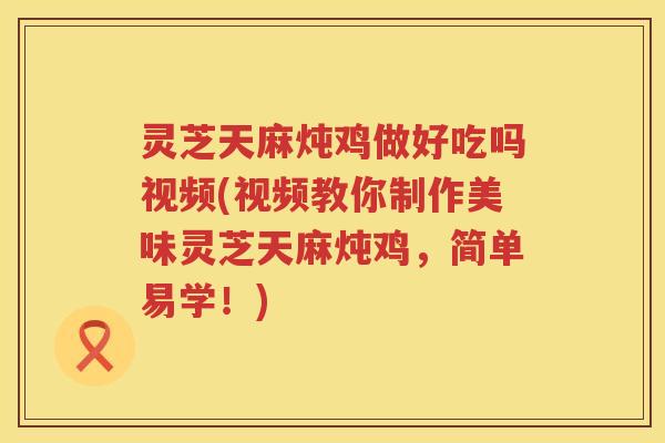 灵芝天麻炖鸡做好吃吗视频(视频教你制作美味灵芝天麻炖鸡，简单易学！)