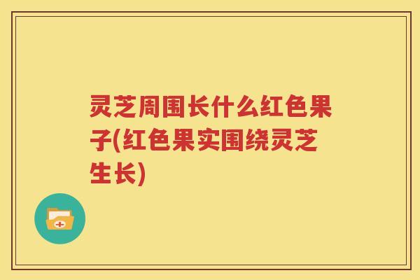灵芝周围长什么红色果子(红色果实围绕灵芝生长)