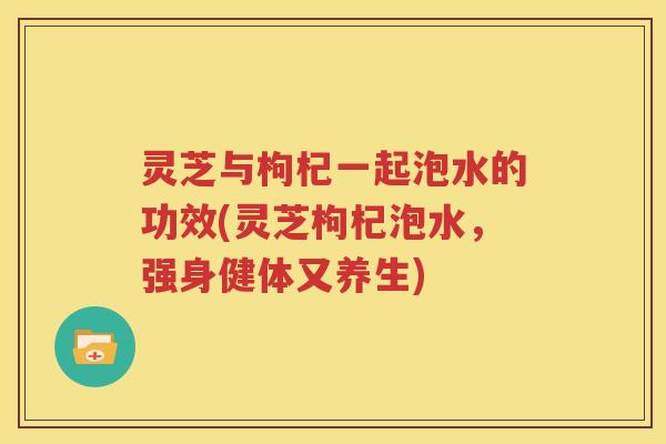 灵芝与枸杞一起泡水的功效(灵芝枸杞泡水，强身健体又养生)
