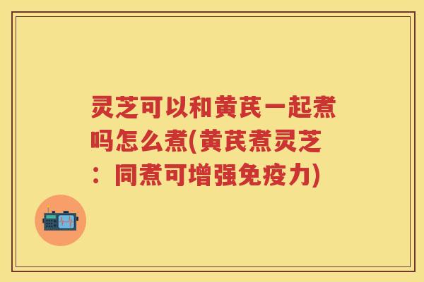 灵芝可以和黄芪一起煮吗怎么煮(黄芪煮灵芝：同煮可增强免疫力)