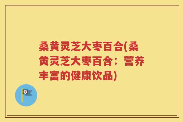 桑黄灵芝大枣百合(桑黄灵芝大枣百合:营养丰富的健康饮品) 桑黄灵芝大枣百合(桑黄灵芝大枣百合:营养丰富的健康饮品)