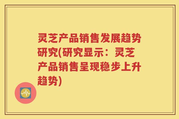 灵芝产品销售发展趋势研究(研究显示：灵芝产品销售呈现稳步上升趋势)