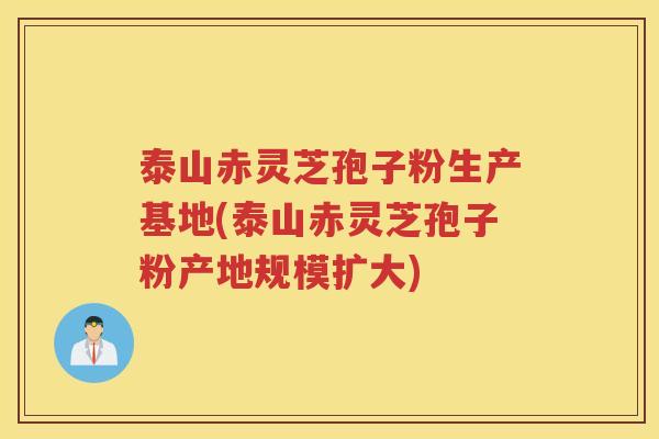 泰山赤灵芝孢子粉生产基地(泰山赤灵芝孢子粉产地规模扩大)