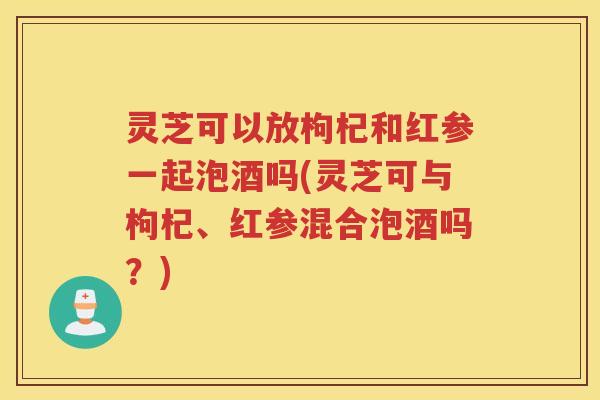 灵芝可以放枸杞和红参一起泡酒吗(灵芝可与枸杞、红参混合泡酒吗？)