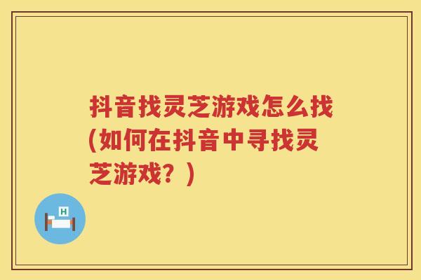抖音找灵芝游戏怎么找(如何在抖音中寻找灵芝游戏？)