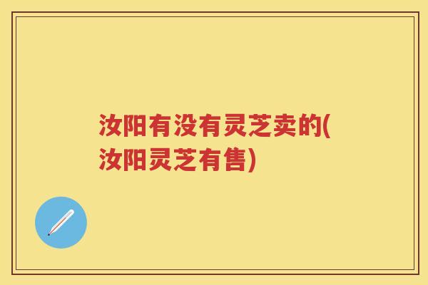 汝阳有没有灵芝卖的(汝阳灵芝有售)