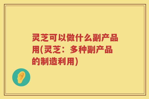 灵芝可以做什么副产品用(灵芝：多种副产品的制造利用)