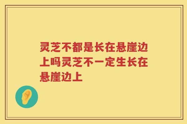 灵芝不都是长在悬崖边上吗灵芝不一定生长在悬崖边上