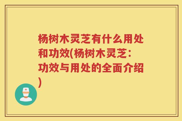 杨树木灵芝有什么用处和功效(杨树木灵芝：功效与用处的全面介绍)