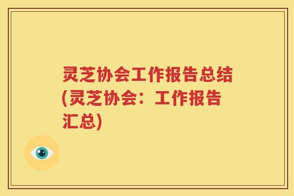 灵芝协会工作报告总结(灵芝协会:工作报告汇总) 灵芝协会工作报告总结(灵芝协会:工作报告汇总)