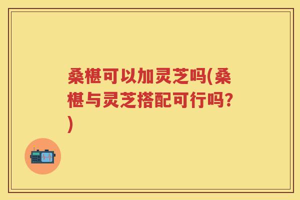 桑椹可以加灵芝吗(桑椹与灵芝搭配可行吗?)