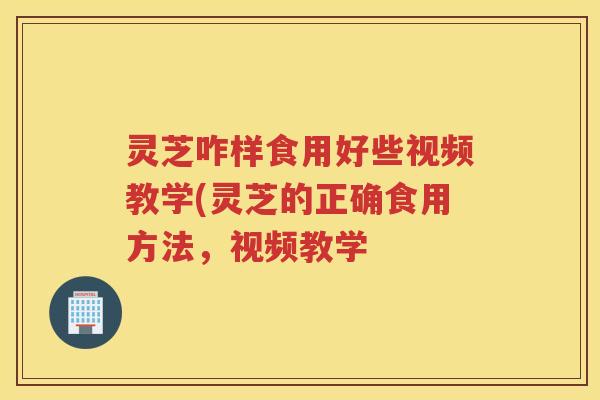 灵芝咋样食用好些视频教学(灵芝的正确食用方法，视频教学