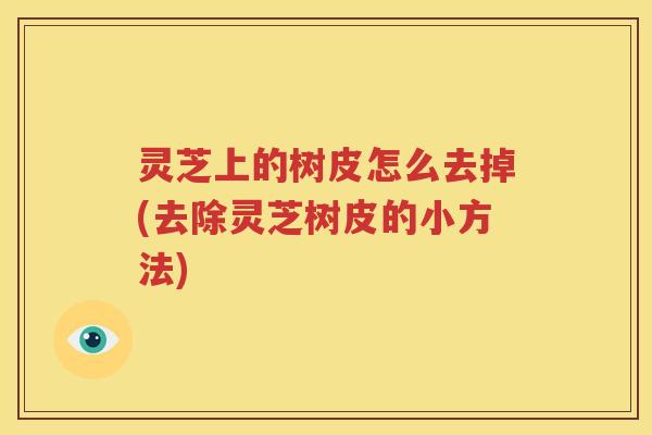 灵芝上的树皮怎么去掉(去除灵芝树皮的小方法) 灵芝上的树皮怎么去掉(去除灵芝树皮的小方法)