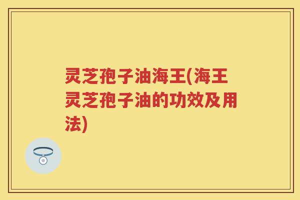 灵芝孢子油海王(海王灵芝孢子油的功效及用法)
